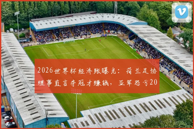 2026世界杯经济账曝光：荷兰足协理事直言夺冠才赚钱，亚军恐亏200万欧元，解析参赛成本与奖金分配