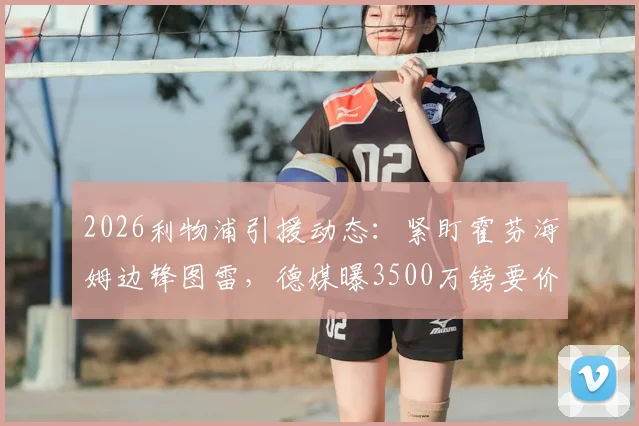 2026利物浦引援动态：紧盯霍芬海姆边锋图雷，德媒曝3500万镑要价，值不值这个价？