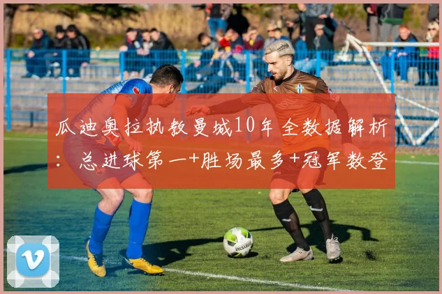 瓜迪奥拉执教曼城10年全数据解析：总进球第一+胜场最多+冠军数登顶，英超统治力如何炼成？