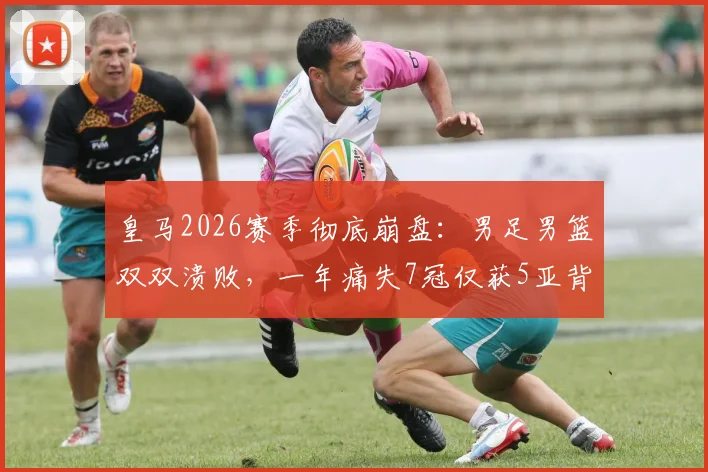 皇马2026赛季彻底崩盘：男足男篮双双溃败，一年痛失7冠仅获5亚背后原因深度剖析
