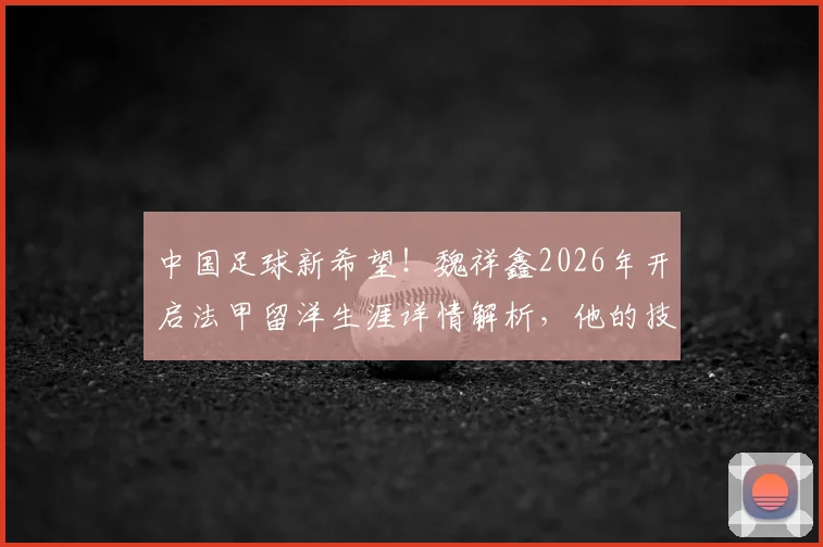 中国足球新希望!魏祥鑫2026年开启法甲留洋生涯详情解析,他的技术特点与加盟球队前景深度探讨