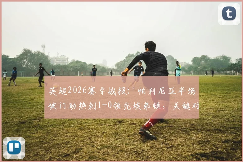 英超2026赛季战报：帕利尼亚半场破门助热刺1-0领先埃弗顿，关键对决实时解读与全场前瞻