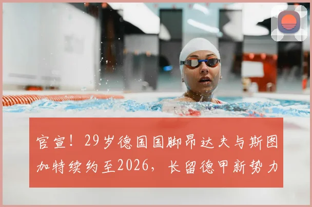 官宣！29岁德国国脚昂达夫与斯图加特续约至2026，长留德甲新势力的背后原因分析