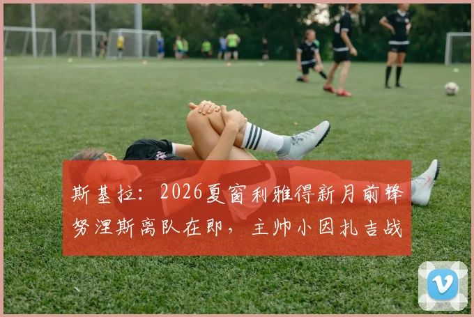 斯基拉：2026夏窗利雅得新月前锋努涅斯离队在即，主帅小因扎吉战术调整后的阵容新动向