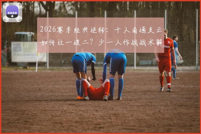 2026赛季经典逆转：十人南通支云如何让一追二？少一人作战战术解析，叶道驰关键进球视频回顾