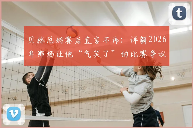 贝林厄姆赛后直言不讳：详解2026年那场让他“气笑了”的比赛争议与裁判判罚尺度问题