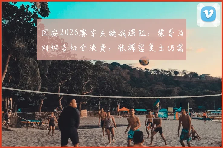 国安2026赛季关键战遇阻，蒙哥马利坦言机会浪费，张稀哲复出仍需时间找状态