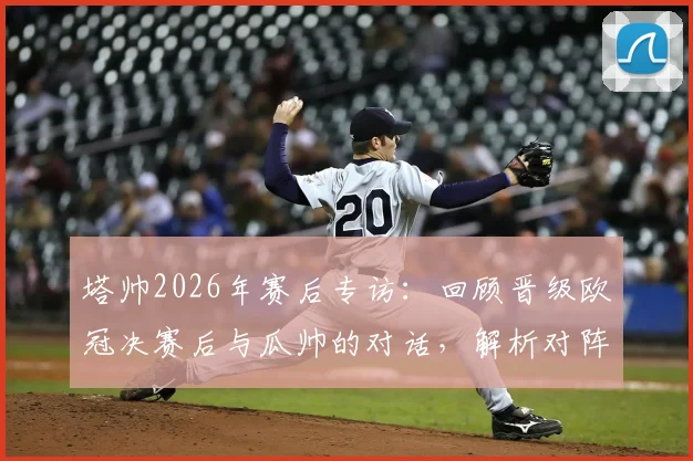 塔帅2026年赛后专访：回顾晋级欧冠决赛后与瓜帅的对话，解析对阵西汉姆联全取三分的关键部署