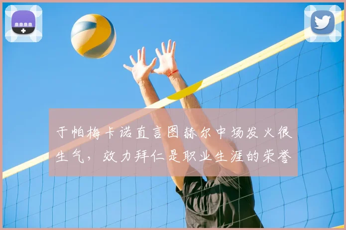 于帕梅卡诺直言图赫尔中场发火很生气，效力拜仁是职业生涯的荣誉与鞭策