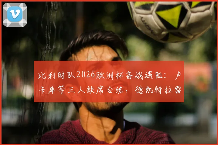 比利时队2026欧洲杯备战遇阻：卢卡库等三人缺席合练，德凯特拉雷膝盖绷带引关注
