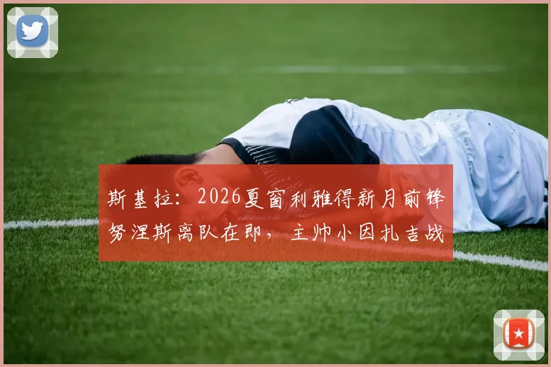 斯基拉:2026夏窗利雅得新月前锋努涅斯离队在即,主帅小因扎吉战术调整后的阵容新动向