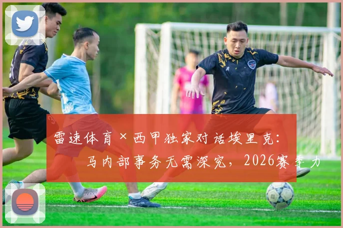 雷速体育×西甲独家对话埃里克：皇马内部事务无需深究，2026赛季力压巴萨捧杯才是真本事