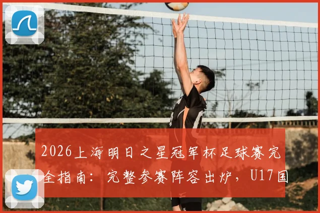 2026上海明日之星冠军杯足球赛完全指南：完整参赛阵容出炉，U17国足男女足名单、赛程及主场馆观赛攻略一览