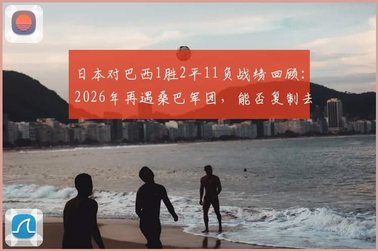 日本对巴西1胜2平11负战绩回顾：2026年再遇桑巴军团，能否复制去年十月历史首胜？