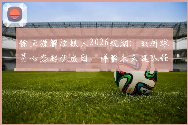 徐正源解读铁人2026规划：剖析球员心态起伏成因，详解未来建队强队之路