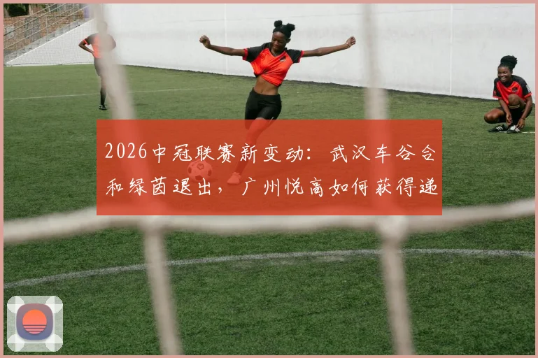 2026中冠联赛新变动：武汉车谷合和绿茵退出，广州悦高如何获得递补资格？附球队实力与赛程前瞻