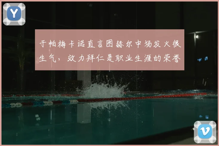 于帕梅卡诺直言图赫尔中场发火很生气,效力拜仁是职业生涯的荣誉与鞭策