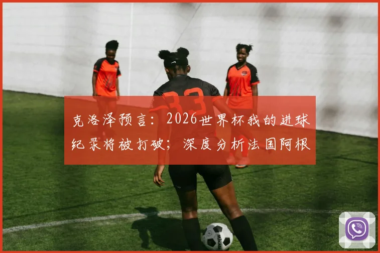 克洛泽预言:2026世界杯我的进球纪录将被打破;深度分析法国阿根廷为何能走得更远