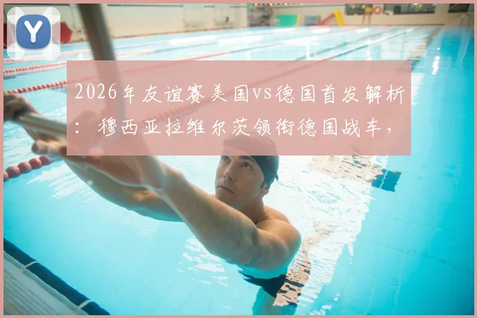 2026年友谊赛美国vs德国首发解析：穆西亚拉维尔茨领衔德国战车，萨内鲍曼出战成看点