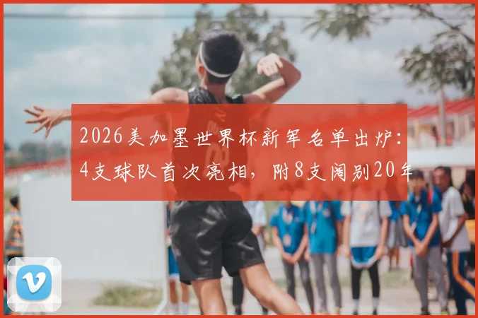 2026美加墨世界杯新军名单出炉：4支球队首次亮相，附8支阔别20年以上老牌劲旅回归前瞻