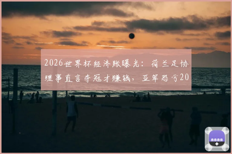 2026世界杯经济账曝光:荷兰足协理事直言夺冠才赚钱,亚军恐亏200万欧元,解析参赛成本与奖金分配