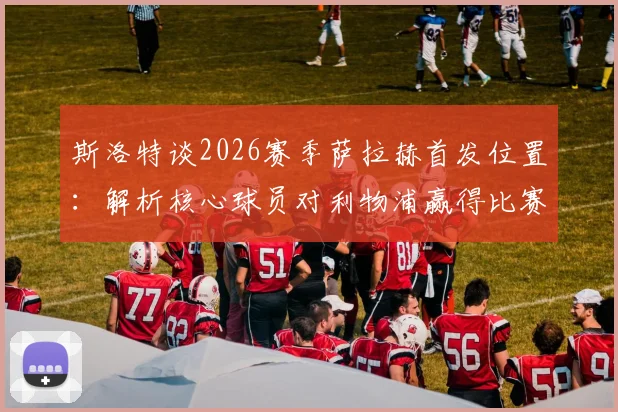 斯洛特谈2026赛季萨拉赫首发位置:解析核心球员对利物浦赢得比赛的关键作用