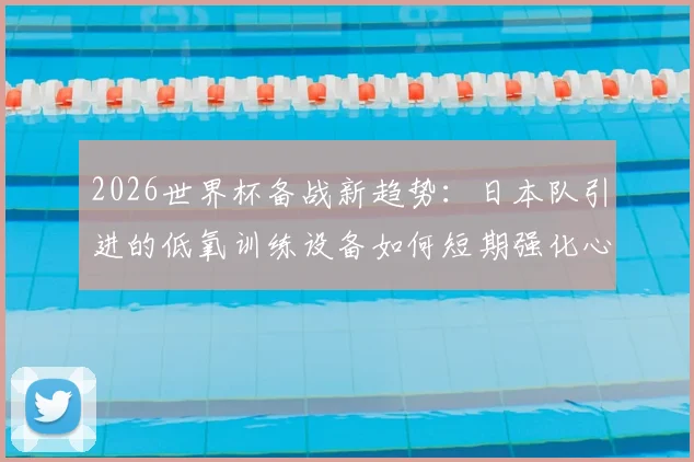 2026世界杯备战新趋势：日本队引进的低氧训练设备如何短期强化心肺功能，为运动员带来哪些提升