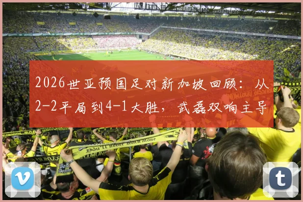 2026世亚预国足对新加坡回顾:从2-2平局到4-1大胜,武磊双响主导逆转全记录
