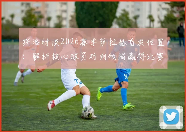 斯洛特谈2026赛季萨拉赫首发位置：解析核心球员对利物浦赢得比赛的关键作用