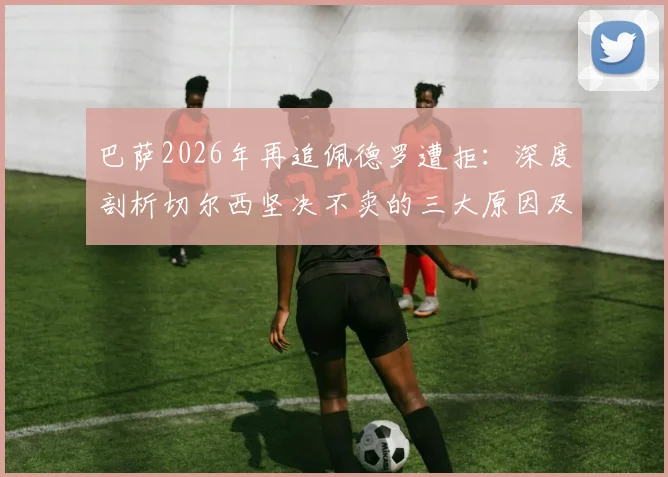 巴萨2026年再追佩德罗遭拒：深度剖析切尔西坚决不卖的三大原因及球员未来