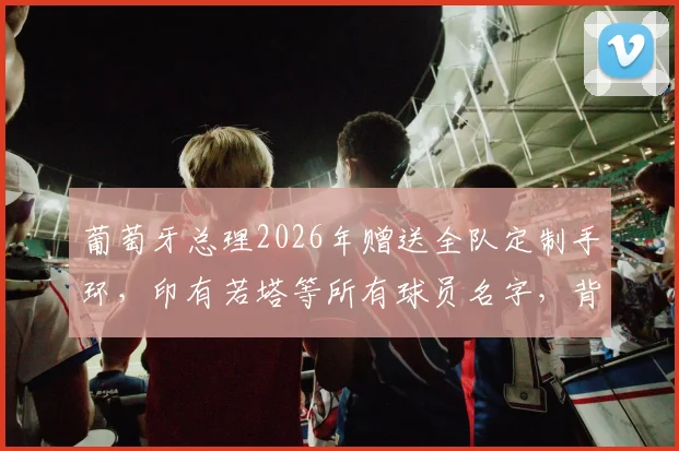 葡萄牙总理2026年赠送全队定制手环，印有若塔等所有球员名字，背后团队精神引热议