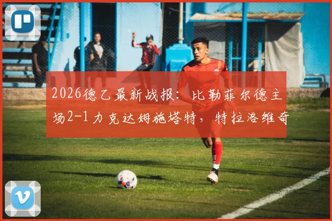 2026德乙最新战报：比勒菲尔德主场2-1力克达姆施塔特，特拉洛维奇关键破门，附全场数据深度解读