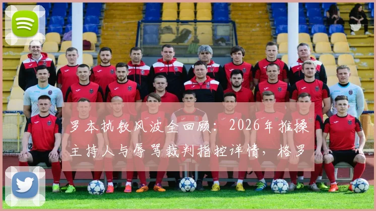 罗本执教风波全回顾：2026年推搡主持人与辱骂裁判指控详情，格罗宁根官方回应及事件最新进展解析
