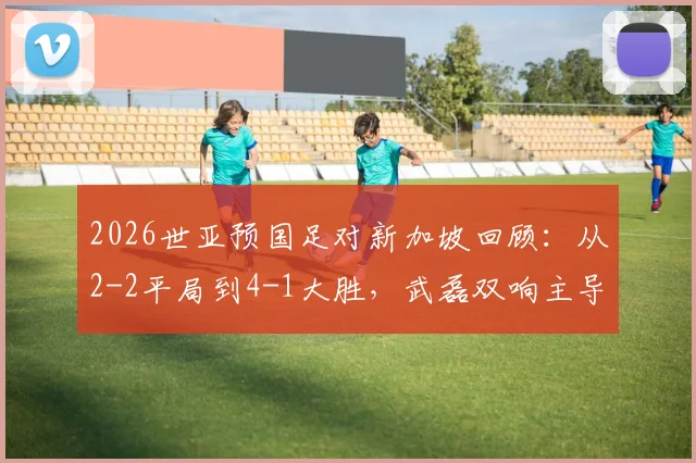 2026世亚预国足对新加坡回顾：从2-2平局到4-1大胜，武磊双响主导逆转全记录