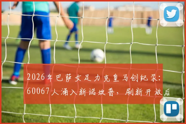 2026年巴萨女足力克皇马创纪录:60067人涌入新诺坎普,刷新开放后最高上座率,附精彩对决复盘与观赛指南