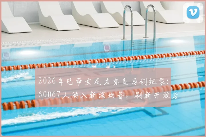 2026年巴萨女足力克皇马创纪录：60067人涌入新诺坎普，刷新开放后最高上座率，附精彩对决复盘与观赛指南
