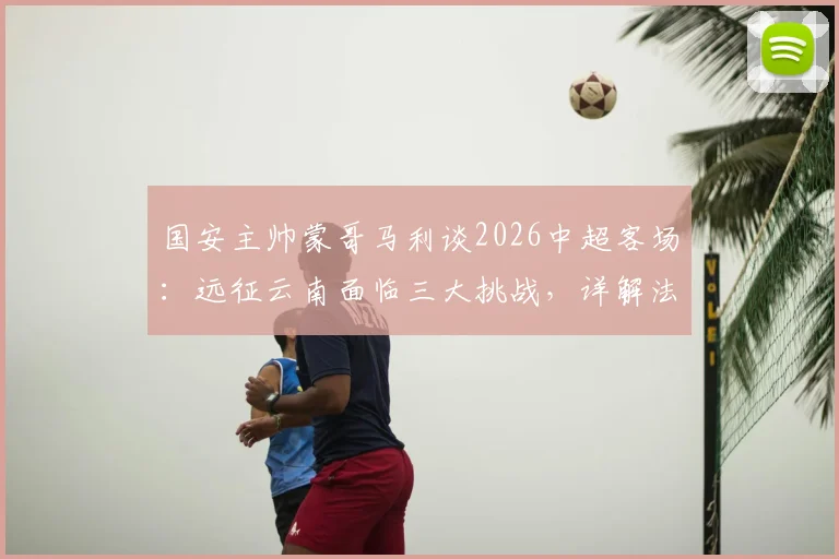 国安主帅蒙哥马利谈2026中超客场：远征云南面临三大挑战，详解法比奥、李磊因伤缺阵影响及应对方案