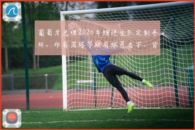 葡萄牙总理2026年赠送全队定制手环，印有若塔等所有球员名字，背后团队精神引热议