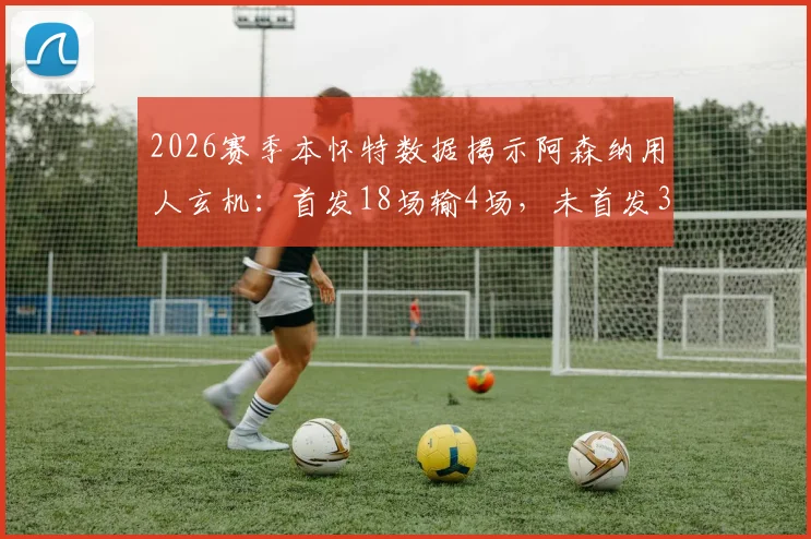 2026赛季本怀特数据揭示阿森纳用人玄机：首发18场输4场，未首发37场仅3负，背后原因解析
