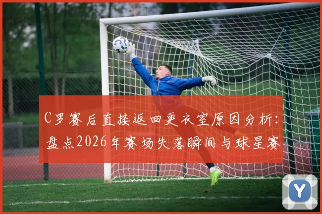 C罗赛后直接返回更衣室原因分析：盘点2026年赛场失落瞬间与球星赛后真实反应