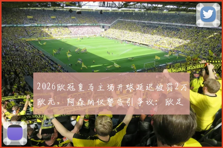 2026欧冠皇马主场开球延迟被罚2万欧元，阿森纳仅警告引争议：欧足联罚款标准详解