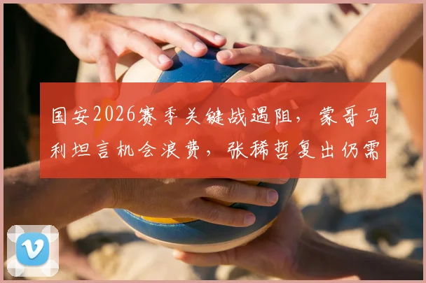 国安2026赛季关键战遇阻,蒙哥马利坦言机会浪费,张稀哲复出仍需时间找状态