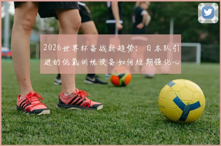 2026世界杯备战新趋势：日本队引进的低氧训练设备如何短期强化心肺功能，为运动员带来哪些提升