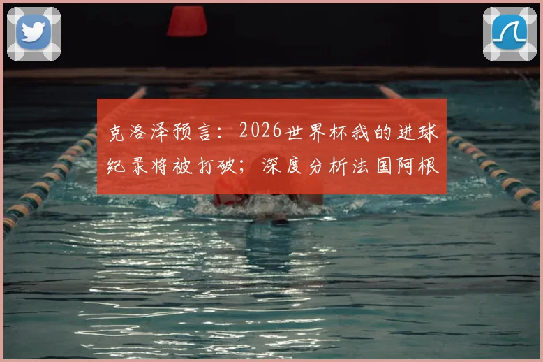 克洛泽预言：2026世界杯我的进球纪录将被打破；深度分析法国阿根廷为何能走得更远