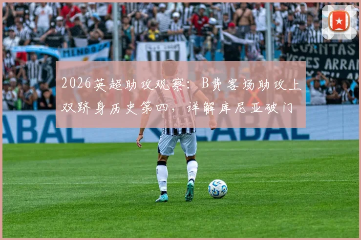 2026英超助攻观察：B费客场助攻上双跻身历史第四，详解库尼亚破门背后的战术价值
