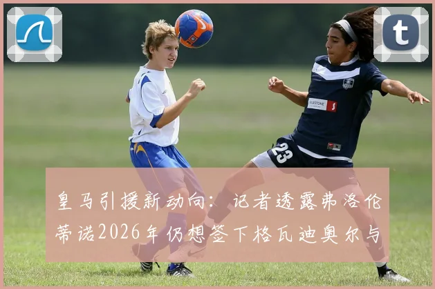 皇马引援新动向:记者透露弗洛伦蒂诺2026年仍想签下格瓦迪奥尔与若昂·内维斯,夏窗计划曝光