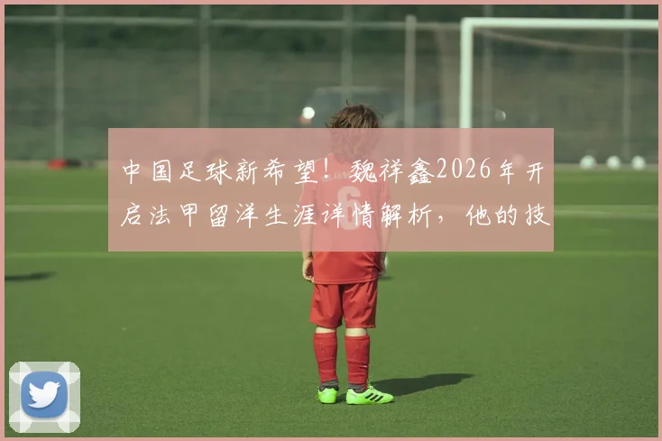 中国足球新希望！魏祥鑫2026年开启法甲留洋生涯详情解析，他的技术特点与加盟球队前景深度探讨