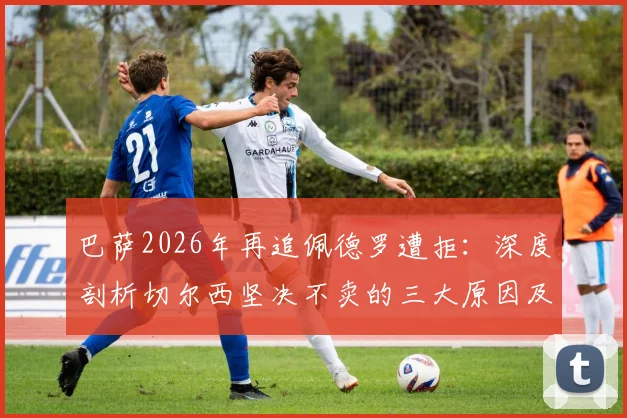 巴萨2026年再追佩德罗遭拒:深度剖析切尔西坚决不卖的三大原因及球员未来