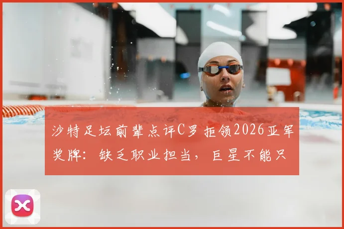 沙特足坛前辈点评C罗拒领2026亚军奖牌：缺乏职业担当，巨星不能只沐浴光环