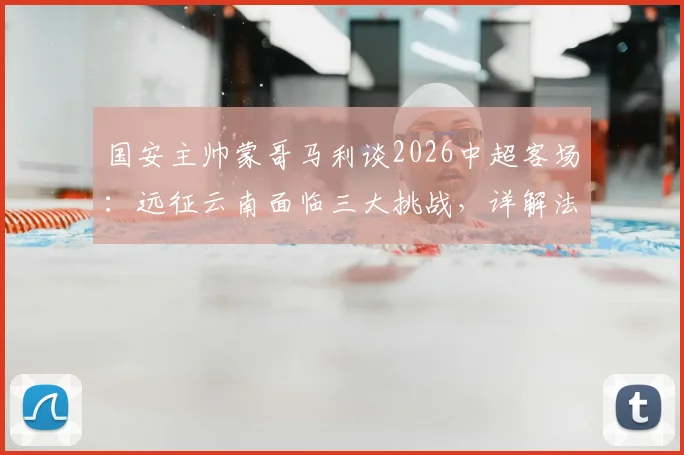 国安主帅蒙哥马利谈2026中超客场：远征云南面临三大挑战，详解法比奥、李磊因伤缺阵影响及应对方案